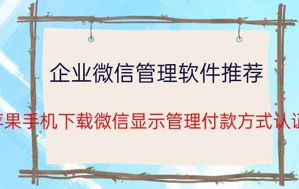 企业微信管理软件推荐 苹果手机下载微信显示管理付款方式认证？